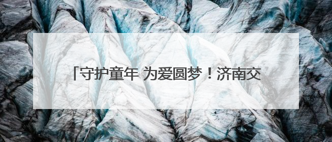 守护童年 为爱圆梦！济南交警为十一位抗癌小朋友圆梦