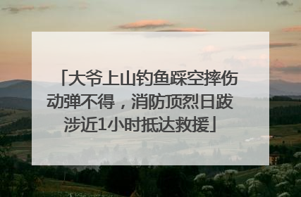 大爷上山钓鱼踩空摔伤动弹不得，消防顶烈日跋涉近1小时抵达救援