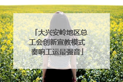 大兴安岭地区总工会创新宣教模式奏响工运最强音