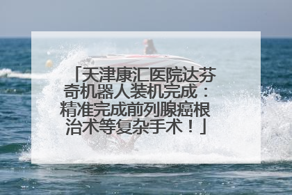 天津康汇医院达芬奇机器人装机完成：精准完成前列腺癌根治术等复杂手术！