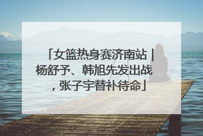 女篮热身赛济南站｜杨舒予、韩旭先发出战，张子宇替补待命