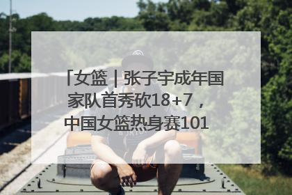 女篮｜张子宇成年国家队首秀砍18+7，中国女篮热身赛101比55大胜波黑