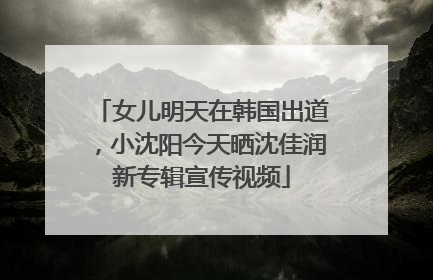 女儿明天在韩国出道，小沈阳今天晒沈佳润新专辑宣传视频