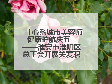 心系城市美容师 健康护航庆五一——淮安市淮阴区总工会开展关爱职工体检活动