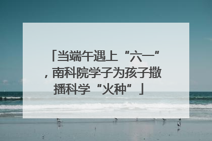 当端午遇上“六一”，南科院学子为孩子撒播科学“火种”