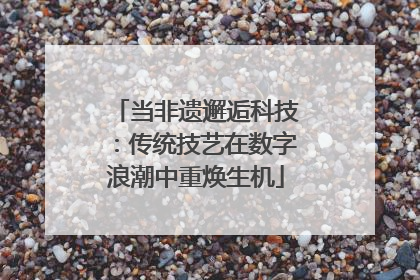 当非遗邂逅科技：传统技艺在数字浪潮中重焕生机
