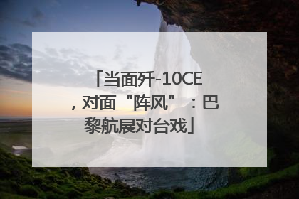 当面歼-10CE，对面“阵风”：巴黎航展对台戏