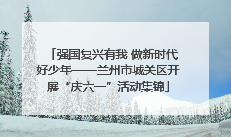 强国复兴有我 做新时代好少年——兰州市城关区开展“庆六一”活动集锦