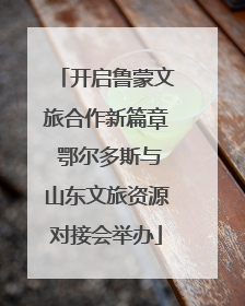开启鲁蒙文旅合作新篇章 鄂尔多斯与山东文旅资源对接会举办