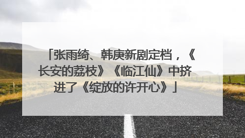 张雨绮、韩庚新剧定档，《长安的荔枝》《临江仙》中挤进了《绽放的许开心》