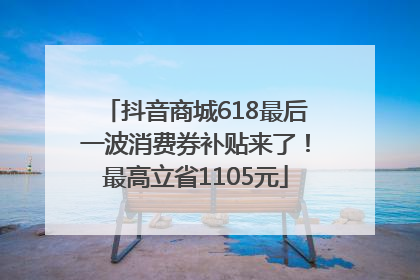 抖音商城618最后一波消费券补贴来了！最高立省1105元