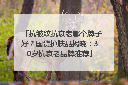 抗皱纹抗衰老哪个牌子好？国货护肤品揭晓：30岁抗衰老品牌推荐