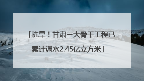 抗旱！甘肃三大骨干工程已累计调水2.45亿立方米