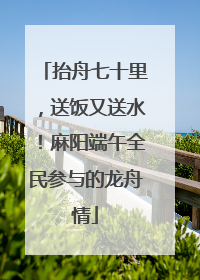 抬舟七十里，送饭又送水！麻阳端午全民参与的龙舟情