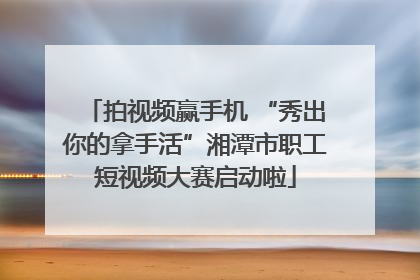 拍视频赢手机 “秀出你的拿手活”湘潭市职工短视频大赛启动啦