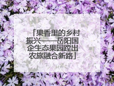 果香里的乡村振兴——岳阳国企生态果园蹚出农旅融合新路
