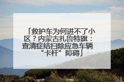 救护车为何进不了小区？内蒙古扎鲁特旗：查清症结扫除应急车辆“卡杆”障碍