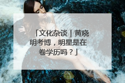 文化杂谈｜黄晓明考博，明星是在卷学历吗？