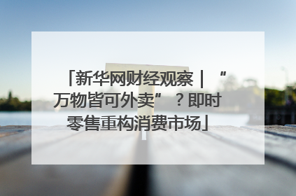 新华网财经观察｜“万物皆可外卖”？即时零售重构消费市场
