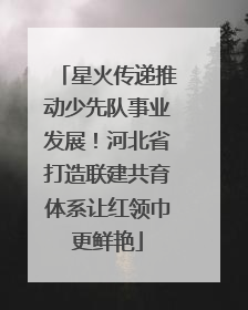 星火传递推动少先队事业发展！河北省打造联建共育体系让红领巾更鲜艳