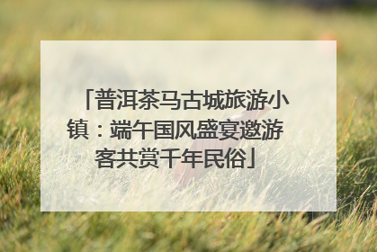 普洱茶马古城旅游小镇：端午国风盛宴邀游客共赏千年民俗