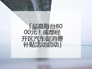 最高每台8000元！成都经开区汽车促消费补贴活动启动