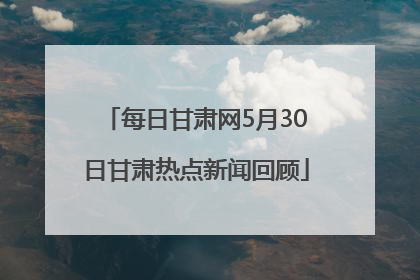 每日甘肃网5月30日甘肃热点新闻回顾