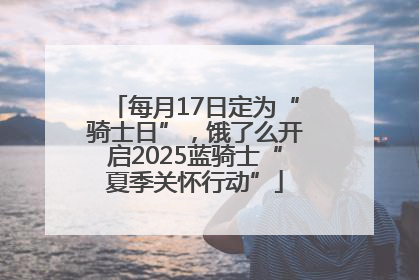 每月17日定为“骑士日”，饿了么开启2025蓝骑士“夏季关怀行动”