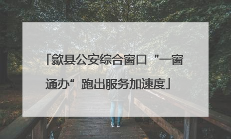 歙县公安综合窗口“一窗通办”跑出服务加速度