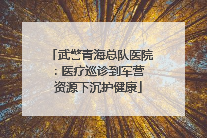 武警青海总队医院：医疗巡诊到军营  资源下沉护健康
