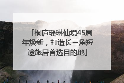桐庐瑶琳仙境45周年焕新，打造长三角短途旅居首选目的地
