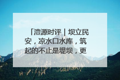 澧源时评｜坝立民安，凉水口水库，筑起的不止是堤坝，更是民心长城