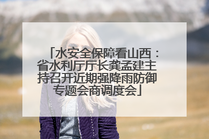 水安全保障看山西：省水利厅厅长龚孟建主持召开近期强降雨防御专题会商调度会