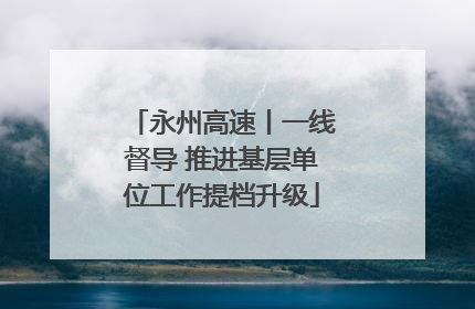 永州高速丨一线督导 推进基层单位工作提档升级
