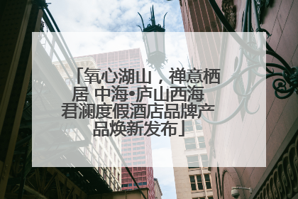 氧心湖山，禅意栖居 中海•庐山西海君澜度假酒店品牌产品焕新发布