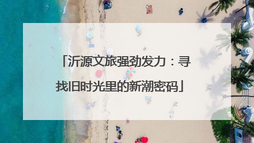 沂源文旅强劲发力：寻找旧时光里的新潮密码