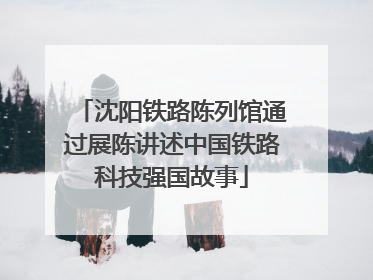 沈阳铁路陈列馆通过展陈讲述中国铁路科技强国故事