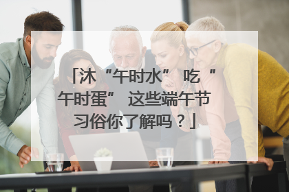沐“午时水” 吃“午时蛋” 这些端午节习俗你了解吗？