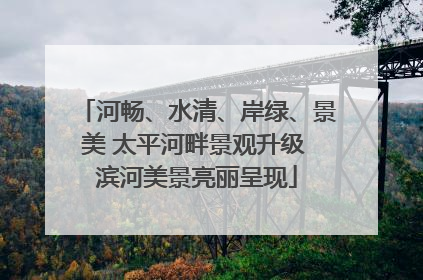 河畅、水清、岸绿、景美 太平河畔景观升级 滨河美景亮丽呈现