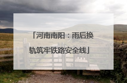 河南南阳：雨后换轨筑牢铁路安全线