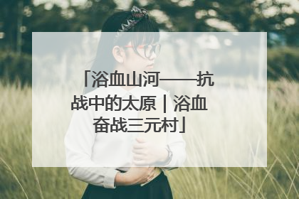 浴血山河——抗战中的太原｜浴血奋战三元村