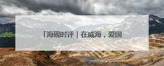 海砚时评｜在威海，爱国主义教育没有“完成时”