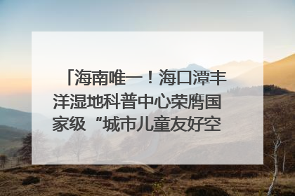 海南唯一！海口潭丰洋湿地科普中心荣膺国家级“城市儿童友好空间建设园区”称号
