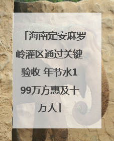 海南定安麻罗岭灌区通过关键验收 年节水199万方惠及十万人