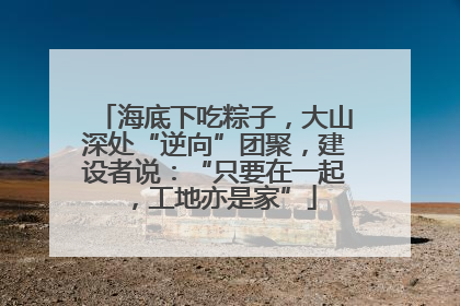 海底下吃粽子，大山深处“逆向”团聚，建设者说：“只要在一起，工地亦是家”