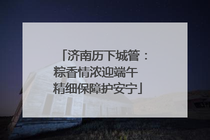 济南历下城管：粽香情浓迎端午 精细保障护安宁