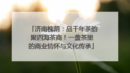 济南槐荫：品千年茶韵 聚四海茶商！一盏茶里的商业情怀与文化传承