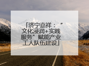 济宁嘉祥：“文化浸润+实践服务”赋能产业工人队伍建设