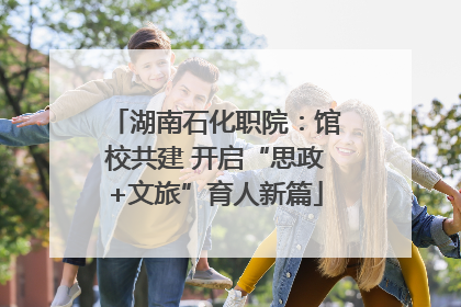 湖南石化职院：馆校共建 开启“思政+文旅”育人新篇