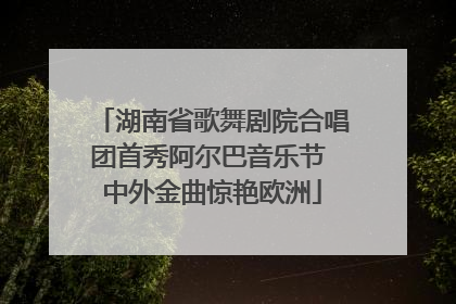 湖南省歌舞剧院合唱团首秀阿尔巴音乐节 中外金曲惊艳欧洲
